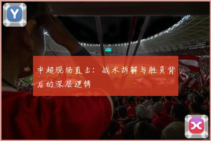 中超现场直击：战术拆解与胜负背后的深层逻辑