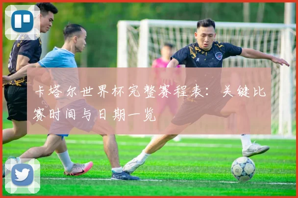 卡塔尔世界杯完整赛程表：关键比赛时间与日期一览