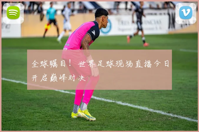 全球瞩目！世界足球现场直播今日开启巅峰对决