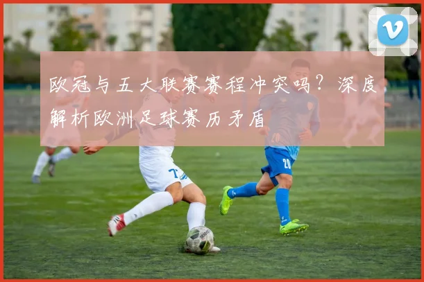 欧冠与五大联赛赛程冲突吗？深度解析欧洲足球赛历矛盾