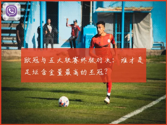 欧冠与五大联赛终极对决：谁才是足坛含金量最高的王冠？