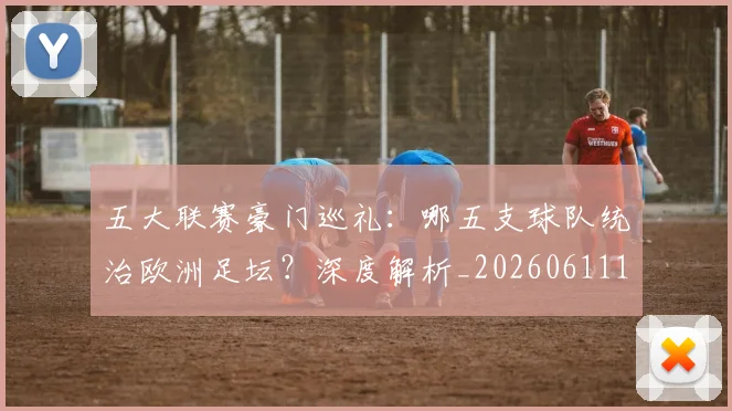 五大联赛豪门巡礼：哪五支球队统治欧洲足坛？深度解析_20260611141818