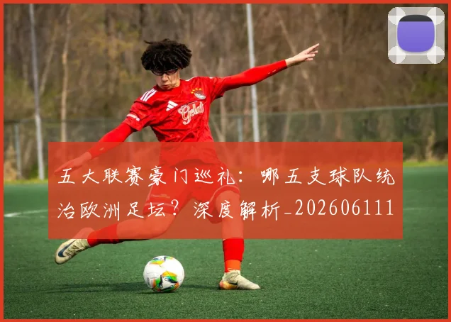 五大联赛豪门巡礼：哪五支球队统治欧洲足坛？深度解析_20260611141818