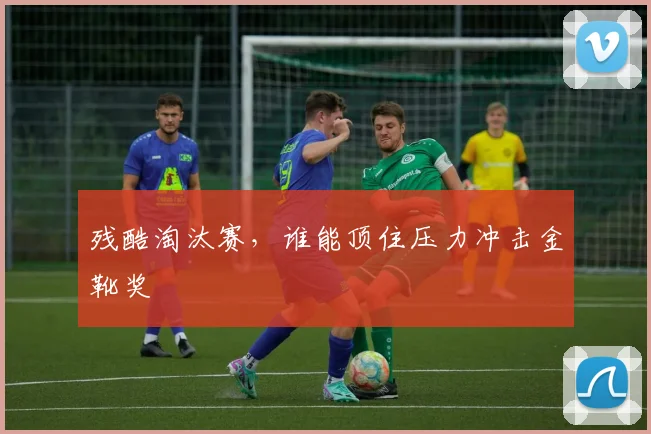 残酷淘汰赛，谁能顶住压力冲击金靴奖