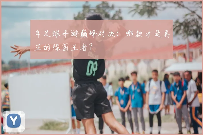 年足球手游巅峰对决：哪款才是真正的绿茵王者？